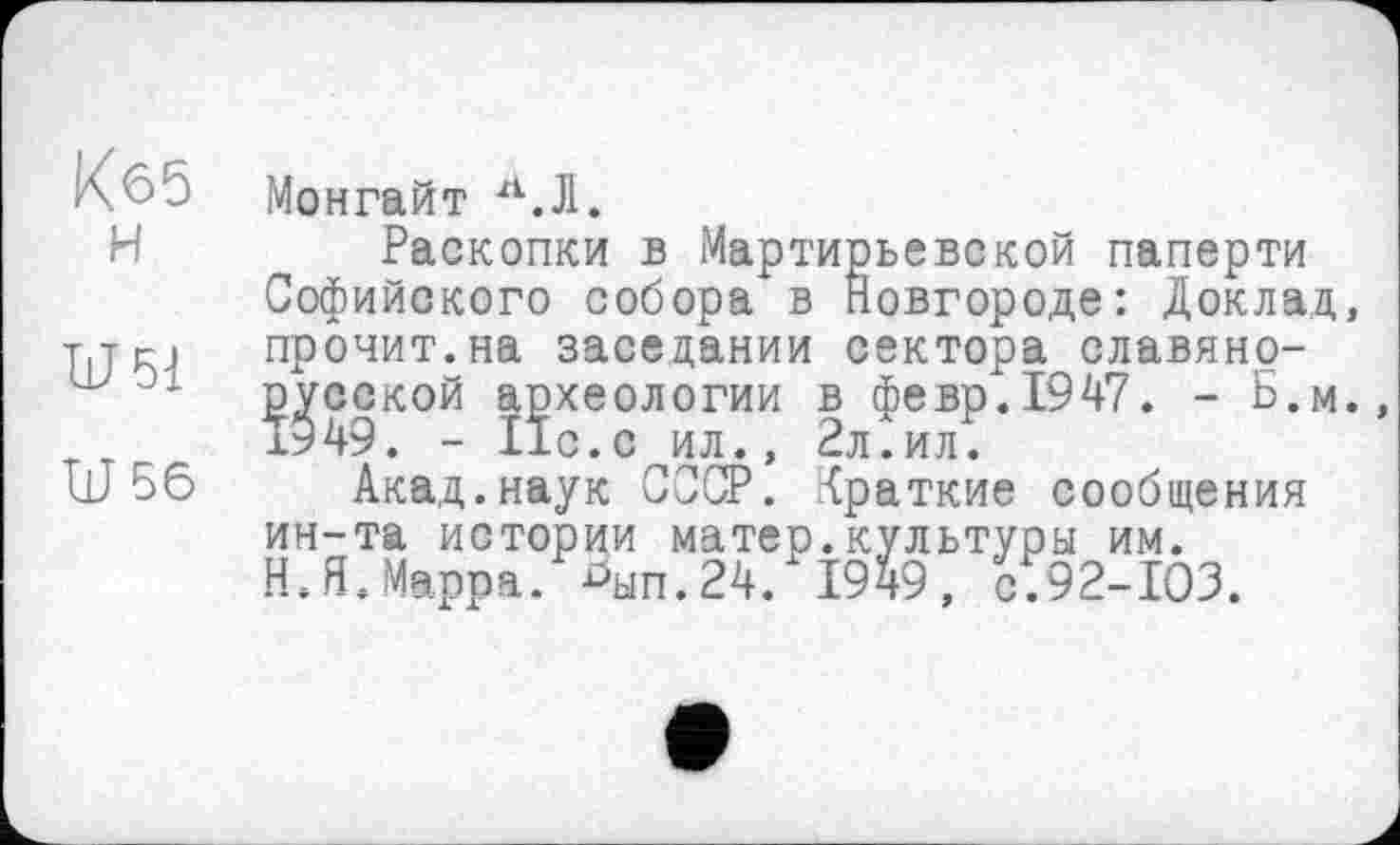 ﻿Кб5 н
U 51
U 56
Монгайт Л.Ј1.
Раскопки в Мартирьевской паперти Софийского собора в Новгороде: Доклад, прочит.на заседании сектора славянорусской археологии в февр.1947. - Б.м., 1949. - Ис.с ил., 2л.ил.
Акад.наук СССР. Краткие сообщения ин-та истории матер.культуры им. Н.Я.Марра, ^ып.24. 1949, с.92-103.